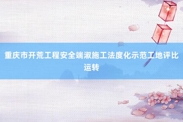 重庆市开荒工程安全端淑施工法度化示范工地评比运转