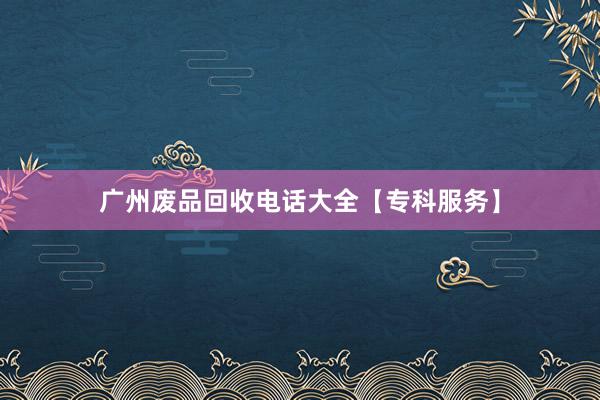 广州废品回收电话大全【专科服务】